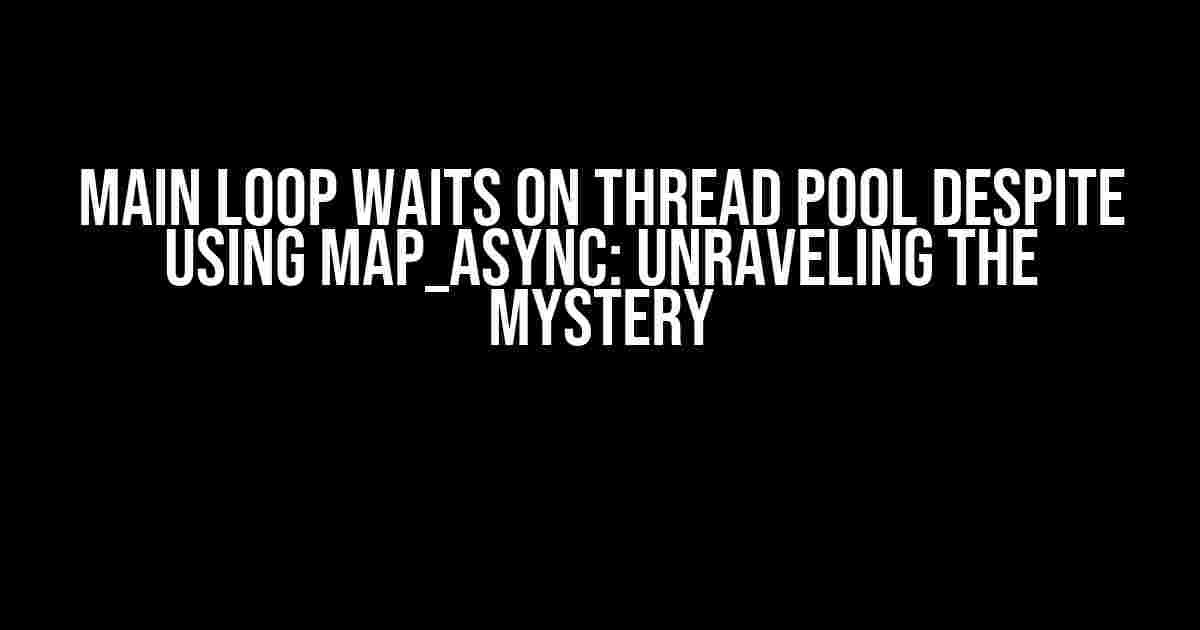 Main Loop Waits on Thread Pool Despite Using map_async: Unraveling the Mystery